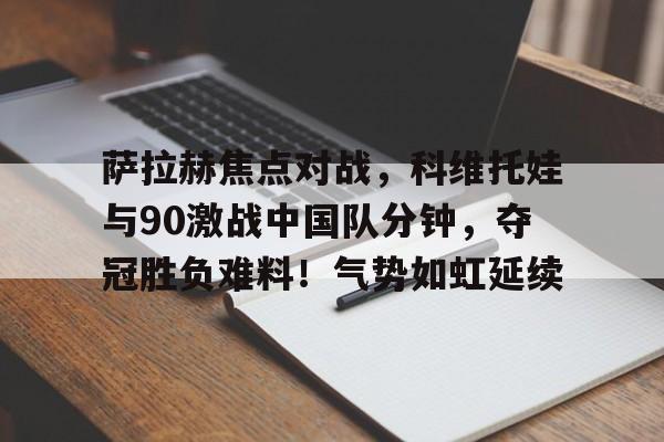 九游娱乐-关于萨拉赫焦点对战，科维托娃与90激战中国队分钟，夺冠胜负难料！气势如虹延续的信息