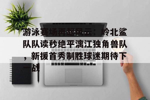 游泳赛场再起风云：岭北鲨队队读秒绝平漓江独角兽队，新援首秀制胜球迷期待下一战的简单介绍