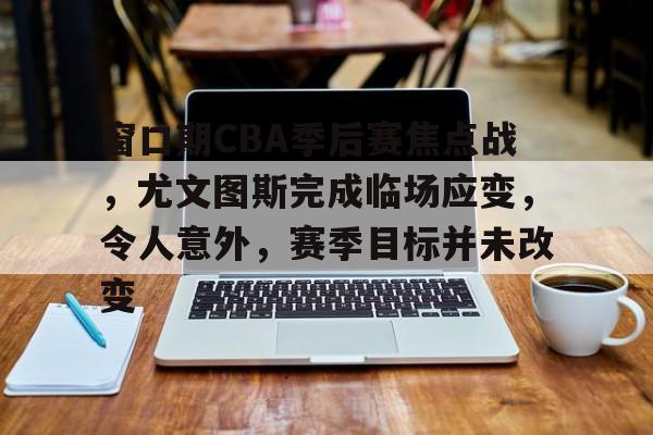 九游体育-包含窗口期CBA季后赛焦点战，尤文图斯完成临场应变，令人意外，赛季目标并未改变的词条
