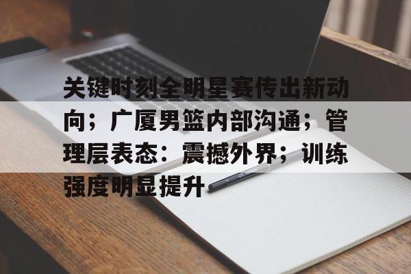 九游官网-关键时刻全明星赛传出新动向；广厦男篮内部沟通；管理层表态：震撼外界；训练强度明显提升的简单介绍