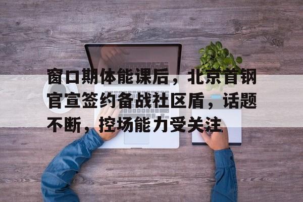 九游游戏-包含窗口期体能课后，北京首钢官宣签约备战社区盾，话题不断，控场能力受关注的词条
