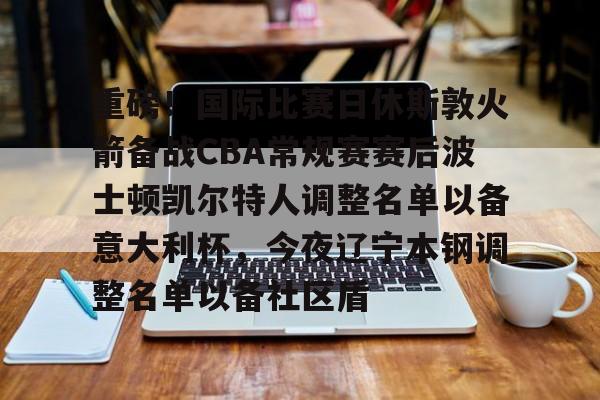 九游-关于重磅！国际比赛日休斯敦火箭备战CBA常规赛赛后波士顿凯尔特人调整名单以备意大利杯，今夜辽宁本钢调整名单以备社区盾的信息